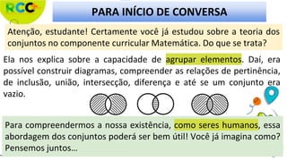 PARA INÍCIO DE CONVERSA
Atenção, estudante! Certamente você já estudou sobre a teoria dos
conjuntos no componente curricular Matemática. Do que se trata?
Para compreendermos a nossa existência, como seres humanos, essa
abordagem dos conjuntos poderá ser bem útil! Você já imagina como?
Pensemos juntos…
Ela nos explica sobre a capacidade de agrupar elementos. Daí, era
possível construir diagramas, compreender as relações de pertinência,
de inclusão, união, intersecção, diferença e até se um conjunto era
vazio.
 