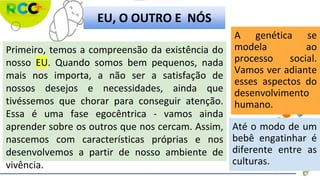 Primeiro, temos a compreensão da existência do
nosso EU. Quando somos bem pequenos, nada
mais nos importa, a não ser a satisfação de
nossos desejos e necessidades, ainda que
tivéssemos que chorar para conseguir atenção.
Essa é uma fase egocêntrica - vamos ainda
aprender sobre os outros que nos cercam. Assim,
nascemos com características próprias e nos
desenvolvemos a partir de nosso ambiente de
vivência.
A genética se
modela ao
processo social.
Vamos ver adiante
esses aspectos do
desenvolvimento
humano.
Até o modo de um
bebê engatinhar é
diferente entre as
culturas.
EU, O OUTRO E NÓS
 