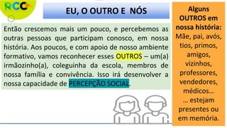 Então crescemos mais um pouco, e percebemos as
outras pessoas que participam conosco, em nossa
história. Aos poucos, e com apoio de nosso ambiente
formativo, vamos reconhecer esses OUTROS – um(a)
irmãozinho(a), coleguinha da escola, membros de
nossa família e convivência. Isso irá desenvolver a
nossa capacidade de PERCEPÇÃO SOCIAL.
Alguns
OUTROS em
nossa história:
Mãe, pai, avós,
tios, primos,
amigos,
vizinhos,
professores,
vendedores,
médicos…
… estejam
presentes ou
em memória.
EU, O OUTRO E NÓS
 