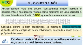 Amadurecendo mais um pouco, conseguimos então, abstrair o
pensamento e nos perceber todos como membros de uma sociedade,
de uma única humanidade. O NÓS, que reúne a mim e aos outros.
EU, O OUTRO E NÓS
Estudante, quais as diferenças e as semelhanças entre seu
eu, o outro e o nós? Escreva em seu caderno.
Contudo, alguns já bem grandinhos, se mostram emocionalmente
distantes desse estágio de desenvolvimento, buscando apenas os seus
próprios interesses.
2 min
 