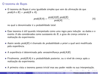 O teorema de Bayes
O teorema de Bayes é uma igualdade simples que vem da afirmação de que
prob(A e B) = prob(B e A):
prob(B|A) =
prob(A|B) prob(B)
prob(A)
, (4)
no qual o denominador é a probabilidade total.
Esse teorema é útil quando interpretado como uma regra para indução: os dados e o
evento A são considerados como sucessores de B, o grau de crença anterior a
realização do experimento.
Assim sendo prob(B) é chamado de probabilidade a priori a qual será modificada
pela experiência.
A experiência é determinada pela verossimilhança prob(A|B)
Finalmente, prob(B|A) é a probabilidade posterior, ou o nı́vel de crença após a
realização do experimento.
A primeira vista o teorema parece trivial mas seu poder reside na sua interpretação.
Eduardo Cypriano (IAG/USP) Análise de Dados em Astronomia I: AGA 0505 Primeiro semestre de 2015 9 / 1
 