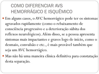 COMO DIFERENCIAR AVS
HEMORRÁGICO E ISQUÊMICO
 Em alguns casos, o AVC hemorrágico pode ter os sintomas
agravados rapidamente (como o rebaixamento de
consciência progressivo e a deterioração súbita dos
reflexos neurológicos).Além disso, se a pessoa apresenta
sintomas mais impactantes e graves logo de início, como o
desmaio, convulsão e etc., é mais provável também que
seja um AVC hemorrágico.
 Mas não há uma maneira clínica definitiva para constatação
desta separação.
 