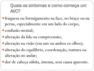 Quais os sintomas e como começa um
AVC?
fraqueza ou formigamento na face, no braço ou na
perna, especialmente em um lado do corpo;
confusão mental;
alteração da fala ou compreensão;
alteração na visão (em um ou ambos os olhos);
alteração do equilíbrio, coordenação, tontura ou
alteração no andar;
dor de cabeça súbita, intensa, sem causa aparente.
 