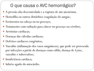 O que causa o AVC hemorrágico?
 A pressão alta descontrolada e a ruptura de um aneurisma.
 Hemofilia ou outros distúrbios coagulação do sangue;
 Ferimentos na cabeça ou no pescoço;
 Tratamento com radiação para câncer no pescoço ou cérebro;
 Arritmias cardíacas;
 Doenças das válvulas cardíacas;
 Defeitos cardíacos congênitos;
 Vasculite (inflamação dos vasos sanguíneos), que pode ser provocada
por infecções a partir de doenças como sífilis, doença de Lyme,
vasculite e tuberculose;
 Insuficiência cardíaca;
 Infarto agudo do miocárdio.
 