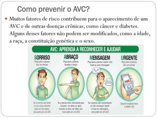 Como prevenir o AVC?
 Muitos fatores de risco contribuem para o aparecimento de um
AVC e de outras doenças crônicas, como câncer e diabetes.
Alguns desses fatores não podem ser modificados, como a idade,
a raça, a constituição genética e o sexo.
 
