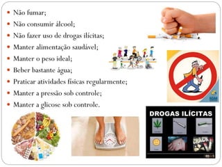  Não fumar;
 Não consumir álcool;
 Não fazer uso de drogas ilícitas;
 Manter alimentação saudável;
 Manter o peso ideal;
 Beber bastante água;
 Praticar atividades físicas regularmente;
 Manter a pressão sob controle;
 Manter a glicose sob controle.
 