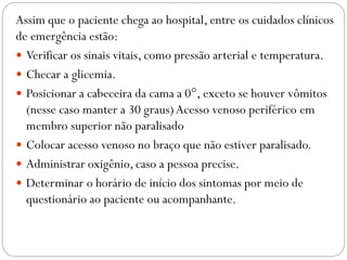 Assim que o paciente chega ao hospital, entre os cuidados clínicos
de emergência estão:
 Verificar os sinais vitais, como pressão arterial e temperatura.
 Checar a glicemia.
 Posicionar a cabeceira da cama a 0°, exceto se houver vômitos
(nesse caso manter a 30 graus)Acesso venoso periférico em
membro superior não paralisado
 Colocar acesso venoso no braço que não estiver paralisado.
 Administrar oxigênio, caso a pessoa precise.
 Determinar o horário de início dos sintomas por meio de
questionário ao paciente ou acompanhante.
 