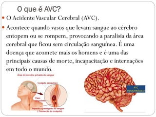 O que é AVC?
 O AcidenteVascular Cerebral (AVC).
 Acontece quando vasos que levam sangue ao cérebro
entopem ou se rompem, provocando a paralisia da área
cerebral que ficou sem circulação sanguínea. É uma
doença que acomete mais os homens e é uma das
principais causas de morte, incapacitação e internações
em todo o mundo.
 