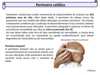 Perímetro cefálico
Importante variável para avaliar crescimento da cabeça/cérebro de crianças nos dois
primeiros anos de vida. Além desta idade, o perímetro da cabeça cresce tão
lentamente que sua medida não reflete alterações no estado nutricional . No entanto,
é importante considerar que a avaliação do desenvolvimento é mais sensível e detecta
mais precocemente essas alterações. O perímetro adequado é expresso na forma de
uma faixa de normalidade que situa-se entre os percentis 10 e 90.
No caso desse índice estar fora da faixa considerada de normalidade, a criança deve
ser encaminhada para um especialista ou equipe multiprofissional, para afastar
diagnóstico de microcefalia ou de macrocefalia.
Perímetro braquial
O perímetro braquial não se presta para o
acompanhamento do crescimento infantil, uma
vez que alterações neste parâmetro são lentas,
variando muito pouco com o aumento da
idade.
 