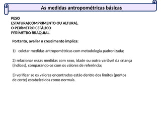 PESO
ESTATURA(COMPRIMENTO OU ALTURA),
O PERÍMETRO CEFÁLICO
PERÍMETRO BRAQUIAL.
Portanto, avaliar o crescimento implica:
1) coletar medidas antropométricas com metodologia padronizada;
2) relacionar essas medidas com sexo, idade ou outra variável da criança
(índices), comparando-as com os valores de referência;
3) verificar se os valores encontrados estão dentro dos limites (pontos
de corte) estabelecidos como normais.
As medidas antropométricas básicas
 