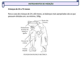 Crianças de 24 a 72 meses
Para o caso de crianças de 24 a 60 meses, as balanças mais apropriadas são as que
possuem divisões em, no mínimo, 100g.
INSTRUMENTOS DE MEDIÇÃO
 