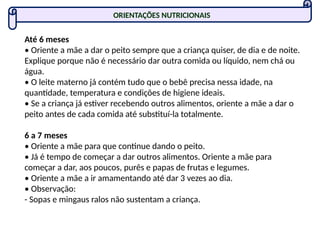 ORIENTAÇÕES NUTRICIONAIS
Até 6 meses
• Oriente a mãe a dar o peito sempre que a criança quiser, de dia e de noite.
Explique porque não é necessário dar outra comida ou líquido, nem chá ou
água.
• O leite materno já contém tudo que o bebê precisa nessa idade, na
quantidade, temperatura e condições de higiene ideais.
• Se a criança já estiver recebendo outros alimentos, oriente a mãe a dar o
peito antes de cada comida até substituí-la totalmente.
6 a 7 meses
• Oriente a mãe para que continue dando o peito.
• Já é tempo de começar a dar outros alimentos. Oriente a mãe para
começar a dar, aos poucos, purês e papas de frutas e legumes.
• Oriente a mãe a ir amamentando até dar 3 vezes ao dia.
• Observação:
- Sopas e mingaus ralos não sustentam a criança.
 