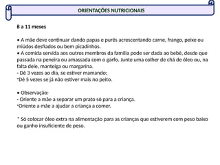 ORIENTAÇÕES NUTRICIONAIS
8 a 11 meses
• A mãe deve continuar dando papas e purês acrescentando carne, frango, peixe ou
miúdos desfiados ou bem picadinhos.
• A comida servida aos outros membros da família pode ser dada ao bebê, desde que
passada na peneira ou amassada com o garfo. Junte uma colher de chá de óleo ou, na
falta dele, manteiga ou margarina.
- Dê 3 vezes ao dia, se estiver mamando;
-Dê 5 vezes se já não estiver mais no peito.
• Observação:
- Oriente a mãe a separar um prato só para a criança.
-Oriente a mãe a ajudar a criança a comer.
* Só colocar óleo extra na alimentação para as crianças que estiverem com peso baixo
ou ganho insuficiente de peso.
 