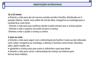ORIENTAÇÕES NUTRICIONAIS
12 a 23 meses
• Oriente a mãe para dar da mesma comida servida à família, distribuída em 5
porções diárias. Juntar uma colher de chá de óleo, margarina ou manteiga para a
comida ficar mais forte.
- Oriente a mãe para que continue dando o peito sempre que a criança quiser.
- Oriente a mãe a separar um prato só para a criança.
-Oriente a mãe a ajudar a criança a comer.
2 anos ou mais
• Oriente a mãe para seguir com a alimentação da família 3 vezes ao dia reforçada
com o óleo, margarina ou manteiga, e ofereça 2 lanches como frutas, biscoitos,
pães, aipim cozido, etc.
• ajudando a criança para que coma o suficiente e para que deixe
• Oriente a mãe para variar a alimentação da criança ao máximo para
formar bons hábitos.
 