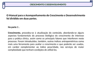 CRESCIMENTO E DESENVOLVIMENTO
O Manual para o Acompanhamento do Crescimento e Desenvolvimento
foi dividido em duas partes.
Na parte 1 .
Crescimento, procedeu-se à atualização do conteúdo, abordando-se alguns
aspectos fundamentais do processo biológico do crescimento de interesse
para a prática clínica, assim como os principais fatores que interferem neste
processo. Foram introduzidos, também, outros índices antropométricos como
mais uma ferramenta para avaliar o crescimento e que poderão ser usados,
em caráter complementar ao índice peso/idade, nos serviços de maior
complexidade que tenham condições de utilizá-los.
 