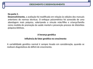 Na parte 2 .
Desenvolvimento, a avaliação foi modificada em relação às edições dos manuais
anteriores de normas técnicas. O enfoque psicométrico foi acrescido de uma
abordagem mais psíquica, valorizando o vínculo mãe/filho e criança/família
como medida de promoção da saúde mental e prevenção precoce de distúrbios
psíquico/afetivos.
A herança genética
Influência do fator genético no crescimento
A variabilidade genética normal é sempre levada em consideração, quando se
realizam diagnósticos de déficit de crescimento.
CRESCIMENTO E DESENVOLVIMENTO
 