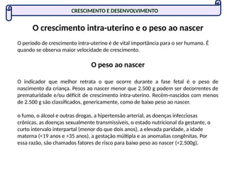 O crescimento intra-uterino e o peso ao nascer
O período de crescimento intra-uterino é de vital importância para o ser humano. É
quando se observa maior velocidade de crescimento.
O peso ao nascer
O indicador que melhor retrata o que ocorre durante a fase fetal é o peso de
nascimento da criança. Pesos ao nascer menor que 2.500 g podem ser decorrentes de
prematuridade e/ou déficit de crescimento intra-uterino. Recém-nascidos com menos
de 2.500 g são classificados, genericamente, como de baixo peso ao nascer.
o fumo, o álcool e outras drogas, a hipertensão arterial, as doenças infecciosas
crônicas, as doenças sexualmente transmissíveis, o estado nutricional da gestante, o
curto intervalo interpartal (menor do que dois anos), a elevada paridade, a idade
materna (<19 anos e >35 anos), a gestação múltipla e as anomalias congênitas. Por
essa razão, são chamados fatores de risco para baixo peso ao nascer (<2.500g).
CRESCIMENTO E DESENVOLVIMENTO
 
