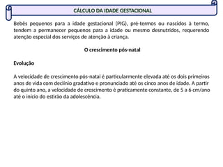 CÁLCULO DA IDADE GESTACIONAL
Bebês pequenos para a idade gestacional (PIG), pré-termos ou nascidos à termo,
tendem a permanecer pequenos para a idade ou mesmo desnutridos, requerendo
atenção especial dos serviços de atenção à criança.
O crescimento pós-natal
Evolução
A velocidade de crescimento pós-natal é particularmente elevada até os dois primeiros
anos de vida com declínio gradativo e pronunciado até os cinco anos de idade. A partir
do quinto ano, a velocidade de crescimento é praticamente constante, de 5 a 6 cm/ano
até o início do estirão da adolescência.
 