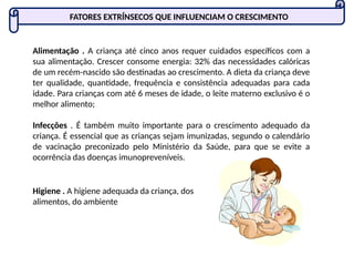Alimentação . A criança até cinco anos requer cuidados específicos com a
sua alimentação. Crescer consome energia: 32% das necessidades calóricas
de um recém-nascido são destinadas ao crescimento. A dieta da criança deve
ter qualidade, quantidade, frequência e consistência adequadas para cada
idade. Para crianças com até 6 meses de idade, o leite materno exclusivo é o
melhor alimento;
Infecções . É também muito importante para o crescimento adequado da
criança. É essencial que as crianças sejam imunizadas, segundo o calendário
de vacinação preconizado pelo Ministério da Saúde, para que se evite a
ocorrência das doenças imunopreveníveis.
FATORES EXTRÍNSECOS QUE INFLUENCIAM O CRESCIMENTO
Higiene . A higiene adequada da criança, dos
alimentos, do ambiente
 