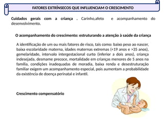 FATORES EXTRÍNSECOS QUE INFLUENCIAM O CRESCIMENTO
Cuidados gerais com a criança . Carinho,afeto e acompanhamento do
desenvolvimento.
O acompanhamento do crescimento: estruturando a atenção à saúde da criança
A identificação de um ou mais fatores de risco, tais como: baixo peso ao nascer,
baixa escolaridade materna, idades maternas extremas (<19 anos e >35 anos),
gemelaridade, intervalo intergestacional curto (inferior a dois anos), criança
indesejada, desmame precoce, mortalidade em crianças menores de 5 anos na
família, condições inadequadas de moradia, baixa renda e desestruturação
familiar exigem um acompanhamento especial, pois aumentam a probabilidade
da existência de doença perinatal e infantil.
Crescimento compensatório
 