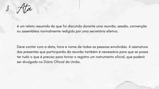 3. Ata
é um relato resumido do que foi discutido durante uma reunião, sessão, convenção
ou assembleia normalmente redigido por uma secretária efetiva.
Deve contar com a data, hora e nome de todas as pessoas envolvidas. A assinatura
dos presentes que participarão da reunião também é necessária para que se possa
ter tudo o que é preciso para tornar o registro um instrumento oficial, que poderá
ser divulgado no Diário Oficial da União.
 
