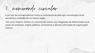 5. memorando circular
é um tipo de correspondência interna e caracteriza-se pela ágil comunicação entre
servidores e unidades de um mesmo órgão.
tem como objetivo realizar um comunicado interno aos integrantes de determinado local,
usado em empresas, órgãos públicos, condomínios e demais instituições de organização
coletiva.
 