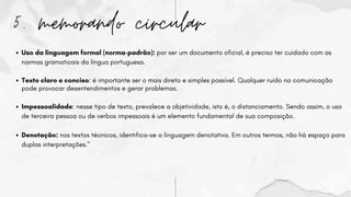5. memorando circular
Uso da linguagem formal (norma-padrão): por ser um documento oficial, é preciso ter cuidado com as
normas gramaticais da língua portuguesa.
Texto claro e conciso: é importante ser o mais direto e simples possível. Qualquer ruído na comunicação
pode provocar desentendimentos e gerar problemas.
Impessoalidade: nesse tipo de texto, prevalece a objetividade, isto é, o distanciamento. Sendo assim, o uso
de terceira pessoa ou de verbos impessoais é um elemento fundamental de sua composição.
Denotação: nos textos técnicos, identifica-se a linguagem denotativa. Em outros termos, não há espaço para
duplas interpretações."
 