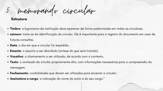 5. memorando circular
Timbre: a logomarca da instituição deve aparecer de forma padronizada em todas as circulares.
número: trata-se da identificação da circular. Ele é importante para o registro do documento em caso de
futuras consultas.
Data: o dia em que a circular foi expedida.
Ementa: o assunto a ser abordado (síntese do que será tratado).
Vocativo: o chamamento a ser utilizado, de acordo com o contexto.
Texto: o conteúdo da circular propriamente dito, com informações necessárias para a compreensão da
mensagem.
Fechamento: cordialidades que devem ser utilizadas para encerrar a circular.
Assinatura e cargo: a indicação do nome do autor e do seu cargo."
Estrutura
 