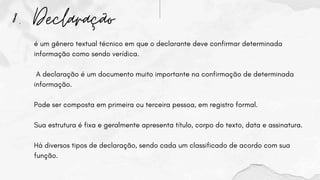 8. Declaração
é um gênero textual técnico em que o declarante deve confirmar determinada
informação como sendo verídica.
A declaração é um documento muito importante na confirmação de determinada
informação.
Pode ser composta em primeira ou terceira pessoa, em registro formal.
Sua estrutura é fixa e geralmente apresenta título, corpo do texto, data e assinatura.
Há diversos tipos de declaração, sendo cada um classificado de acordo com sua
função.
 