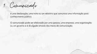 9. Comunicado
é uma declaração, uma nota ou um relatório que comunica uma informação para
conhecimento público.
O comunicado pode ser elaborado por uma pessoa, uma empresa, uma organização
ou um governo e é divulgado através dos meios de comunicação.
 