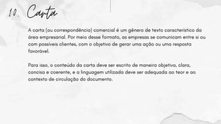 10. Carta
A carta (ou correspondência) comercial é um gênero de texto característico da
área empresarial. Por meio desse formato, as empresas se comunicam entre si ou
com possíveis clientes, com o objetivo de gerar uma ação ou uma resposta
favorável.
Para isso, o conteúdo da carta deve ser escrito de maneira objetiva, clara,
concisa e coerente, e a linguagem utilizada deve ser adequada ao teor e ao
contexto de circulação do documento.
 