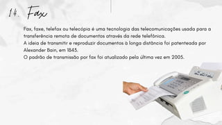 14. Fax
Fax, faxe, telefax ou telecópia é uma tecnologia das telecomunicações usada para a
transferência remota de documentos através da rede telefônica.
A ideia de transmitir e reproduzir documentos à longa distância foi patenteada por
Alexander Bain, em 1843.
O padrão de transmissão por fax foi atualizado pela última vez em 2005.
 