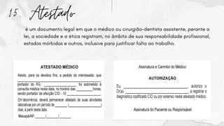 15. Atestado
é um documento legal em que o médico ou cirurgião-dentista assistente, perante a
lei, a sociedade e a ética registram, no âmbito de sua responsabilidade profissional,
estados mórbidos e outros, inclusive para justificar falta ao trabalho.
 