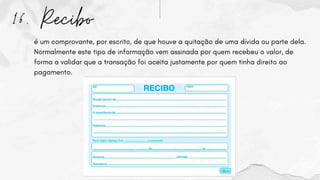 16. Recibo
é um comprovante, por escrito, de que houve a quitação de uma dívida ou parte dela.
Normalmente este tipo de informação vem assinada por quem recebeu o valor, de
forma a validar que a transação foi aceita justamente por quem tinha direito ao
pagamento.
 