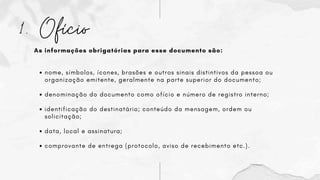 1. Ofício
As informações obrigatórias para esse documento são:
nome, símbolos, ícones, brasões e outros sinais distintivos da pessoa ou
organização emitente, geralmente na parte superior do documento;
denominação do documento como ofício e número de registro interno;
identificação do destinatário; conteúdo da mensagem, ordem ou
solicitação;
data, local e assinatura;
comprovante de entrega (protocolo, aviso de recebimento etc.).
 