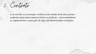 2. Contrato
é um acordo ou convenção, verbal ou não verbal, entre duas partes —
podendo essas serem pessoas físicas ou jurídicas — para estabelecer
ou regulamentar a execução de algo sob determinadas condições.
 