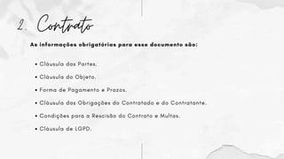 2. Contrato
As informações obrigatórias para esse documento são:
Cláusula das Partes.
Cláusula do Objeto.
Forma de Pagamento e Prazos.
Cláusula das Obrigações do Contratado e do Contratante.
Condições para a Rescisão do Contrato e Multas.
Cláusula de LGPD.
 
