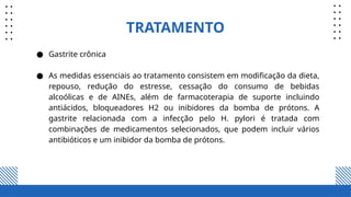 TRATAMENTO
● Gastrite crônica
● As medidas essenciais ao tratamento consistem em modificação da dieta,
repouso, redução do estresse, cessação do consumo de bebidas
alcoólicas e de AINEs, além de farmacoterapia de suporte incluindo
antiácidos, bloqueadores H2 ou inibidores da bomba de prótons. A
gastrite relacionada com a infecção pelo H. pylori é tratada com
combinações de medicamentos selecionados, que podem incluir vários
antibióticos e um inibidor da bomba de prótons.
 