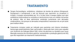 TRATAMENTO
● Terapia farmacológica: antibióticos, inibidores da bomba de prótons (Omeprazol,
Pantoprazol e Lanzoprazol) e sais de bismuto que suprimem ou erradicam o
H.Pylori. A terapia recomendada por 10 a 14 dias inclui a terapia tríplice com dois
antibióticos (metronidazol ou amoxilina e claritromicina mais um inibidor da bomba
de prótons. Não se deve administrar antiácidos juntamente com derivados
omeprazólicos, isto porque os derivados omeprazólicos necessitam de um pH ácido
para realizar efeito.
● Tratamento cirúrgico: pode ser indicado para pacientes com úlceras intratáveis,
hemorragia potencialmente fatal, perfuração e obstrução bem como para aqueles
com Síndrome de Zollinger‑Ellison (SZE, tumor de pâncreas ou duodeno que causa
liberação excessiva do hormônio gastrina, aumentando a produção gástrica de HCl)
que não respondem ao tratamento medicamentoso.
 