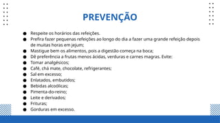 PREVENÇÃO
● Respeite os horários das refeições.
● Prefira fazer pequenas refeições ao longo do dia a fazer uma grande refeição depois
de muitas horas em jejum;
● Mastigue bem os alimentos, pois a digestão começa na boca;
● Dê preferência a frutas menos ácidas, verduras e carnes magras. Evite:
● Tomar analgésicos;
● Café, chá mate, chocolate, refrigerantes;
● Sal em excesso;
● Enlatados, embutidos;
● Bebidas alcoólicas;
● Pimenta-do-reino;
● Leite e derivados;
● Frituras;
● Gorduras em excesso.
 