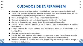 CUIDADOS DE ENFERMAGEM
● Observar e registrar a ocorrência, a intensidade e a característica da dor abdominal.
● Inspecionar, palpar e auscultar o abdome para detectar a ocorrência de alterações tais
como distensão, rigidez e abolição de ruídos hidroaéreos.
● Observar e registrar a ocorrência e a característica de vômitos.
● Observar e registrar a ocorrência de sangue nos vômitos e/ou nas fezes.
● Monitorar sinais vitais (para a ocorrência de taquicardia e hipotensão).
● Instituir acesso venoso periférico para terapia com medicamentos e fluidos
intravenosos.
● Colher amostra de sangue venoso para monitorizar níveis do hematócrito e da
hemoglobina.
● Observar e registrar volume urinário.
● Instalar SNG para lavagem gástrica nos casos em que ocorrer hematêmese avaliar
→
perdas, remover coágulos, prevenir distensão abdominal, náuseas/vômitos
● Incentivar paciente a alternar atividades e repouso para evitar quadros de fadiga e
intolerância à atividade.
 