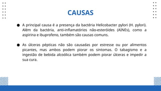 CAUSAS
● A principal causa é a presença da bactéria Helicobacter pylori (H. pylori).
Além da bactéria, anti-inflamatórios não-esteróides (AINEs), como a
aspirina e ibuprofeno, também são causas comuns.
● As úlceras pépticas não são causadas por estresse ou por alimentos
picantes, mas ambos podem piorar os sintomas. O tabagismo e a
ingestão de bebida alcoólica também podem piorar úlceras e impedir a
sua cura.
 