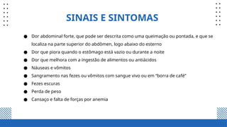 SINAIS E SINTOMAS
● Dor abdominal forte, que pode ser descrita como uma queimação ou pontada, e que se
localiza na parte superior do abdômen, logo abaixo do esterno
● Dor que piora quando o estômago está vazio ou durante a noite
● Dor que melhora com a ingestão de alimentos ou antiácidos
● Náuseas e vômitos
● Sangramento nas fezes ou vômitos com sangue vivo ou em “borra de café”
● Fezes escuras
● Perda de peso
● Cansaço e falta de forças por anemia
 