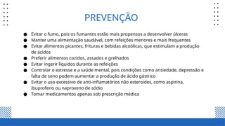 PREVENÇÃO
● Evitar o fumo, pois os fumantes estão mais propensos a desenvolver úlceras
● Manter uma alimentação saudável, com refeições menores e mais frequentes
● Evitar alimentos picantes, frituras e bebidas alcoólicas, que estimulam a produção
de ácidos
● Preferir alimentos cozidos, assados e grelhados
● Evitar ingerir líquidos durante as refeições
● Controlar o estresse e a saúde mental, pois condições como ansiedade, depressão e
falta de sono podem aumentar a produção de ácido gástrico
● Evitar o uso excessivo de anti-inflamatórios não esteroides, como aspirina,
ibuprofeno ou naproxeno de sódio
● Tomar medicamentos apenas sob prescrição médica
 