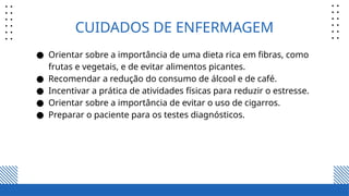 CUIDADOS DE ENFERMAGEM
● Orientar sobre a importância de uma dieta rica em fibras, como
frutas e vegetais, e de evitar alimentos picantes.
● Recomendar a redução do consumo de álcool e de café.
● Incentivar a prática de atividades físicas para reduzir o estresse.
● Orientar sobre a importância de evitar o uso de cigarros.
● Preparar o paciente para os testes diagnósticos.
 