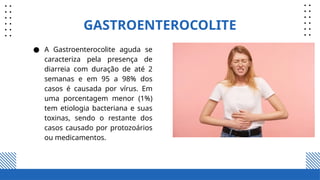 GASTROENTEROCOLITE
● A Gastroenterocolite aguda se
caracteriza pela presença de
diarreia com duração de até 2
semanas e em 95 a 98% dos
casos é causada por vírus. Em
uma porcentagem menor (1%)
tem etiologia bacteriana e suas
toxinas, sendo o restante dos
casos causado por protozoários
ou medicamentos.
 