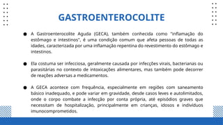 ● A Gastroenterocolite Aguda (GECA), também conhecida como "inflamação do
estômago e intestinos", é uma condição comum que afeta pessoas de todas as
idades, caracterizada por uma inflamação repentina do revestimento do estômago e
intestinos.
● Ela costuma ser infecciosa, geralmente causada por infecções virais, bacterianas ou
parasitárias no contexto de intoxicações alimentares, mas também pode decorrer
de reações adversas a medicamentos.
● A GECA acontece com frequência, especialmente em regiões com saneamento
básico inadequado, e pode variar em gravidade, desde casos leves e autolimitados,
onde o corpo combate a infecção por conta própria, até episódios graves que
necessitam de hospitalização, principalmente em crianças, idosos e indivíduos
imunocomprometidos.
GASTROENTEROCOLITE
 