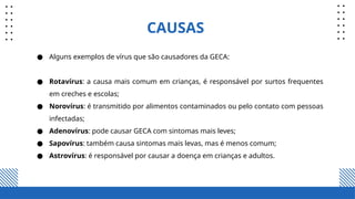 CAUSAS
● Alguns exemplos de vírus que são causadores da GECA:
● Rotavírus: a causa mais comum em crianças, é responsável por surtos frequentes
em creches e escolas;
● Norovírus: é transmitido por alimentos contaminados ou pelo contato com pessoas
infectadas;
● Adenovírus: pode causar GECA com sintomas mais leves;
● Sapovírus: também causa sintomas mais levas, mas é menos comum;
● Astrovírus: é responsável por causar a doença em crianças e adultos.
 