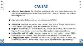 CAUSAS
● Infecções Bacterianas- As infecções bacterianas são uma causa importante da
Gastroenterocolite Aguda (GECA), especialmente em crianças e adultos com sistema
imunológico fraco.
● Alguns exemplos de bactérias que são causadoras da GECA:
● Salmonela: presente em carnes mal cozidas, ovos crus e frango contaminado.
Causa diarreia com sangue, febre, dor abdominal e náuseas;
● Shigella: transmitida por contato fecal-oral, comum em creches e locais com má
higiene. Provoca diarreia sanguinolenta, cólicas abdominais intensas e febre;
● Escherichia coli (E. coli): algumas cepas de E. coli podem causar GECA,
especialmente em crianças. Causa diarreia aquosa, cólicas abdominais e febre;
● Campylobacter jejuni: presente em carne de frango mal cozida e leite não
pasteurizado. Provoca diarreia com sangue, febre, dor abdominal e dor de cabeça.
 