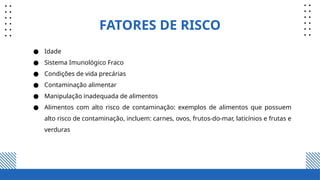 FATORES DE RISCO
● Idade
● Sistema Imunológico Fraco
● Condições de vida precárias
● Contaminação alimentar
● Manipulação inadequada de alimentos
● Alimentos com alto risco de contaminação: exemplos de alimentos que possuem
alto risco de contaminação, incluem: carnes, ovos, frutos-do-mar, laticínios e frutas e
verduras
 